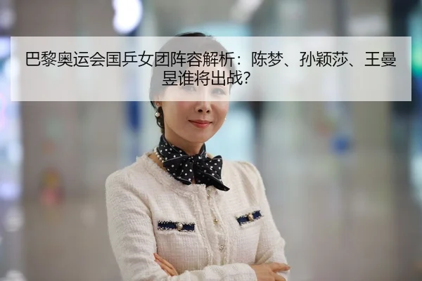 巴黎奥运会国乒女团阵容解析：陈梦、孙颖莎、王曼昱谁将出战？