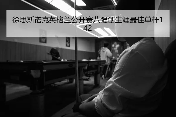 徐思斯诺克英格兰公开赛八强创生涯最佳单杆142