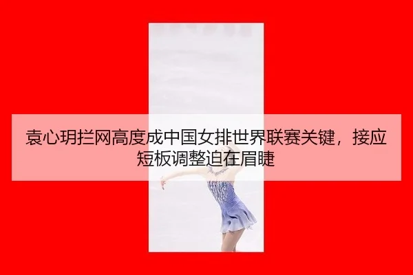 袁心玥拦网高度成中国女排世界联赛关键，接应短板调整迫在眉睫