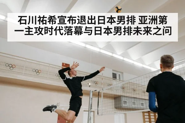 石川祐希宣布退出日本男排 亚洲第一主攻时代落幕与日本男排未来之问